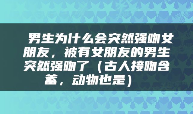  男生为什么会突然强吻女朋友，被有女朋友的男生突然强吻了（古人接吻含蓄，动物也是） 