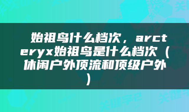  始祖鸟什么档次，arcteryx始祖鸟是什么档次（休闲户外顶流和顶级户外） 