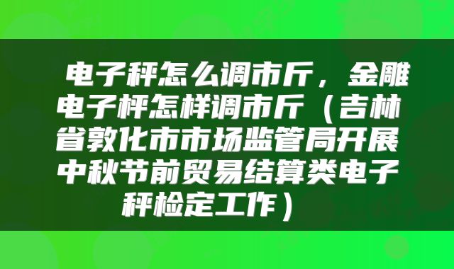 电子秤怎么调市斤,金雕电子枰怎样调市斤(吉林省敦化市市场监管局开展中秋节前贸易结算类电子秤检定工作)
