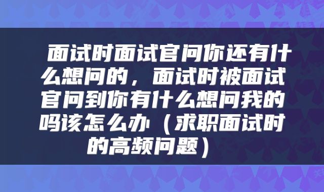 面试时面试官问你还有什么想问的,面试时被面试官问到你有什么想问我的吗该怎么办(求职面试时的高频问题)
