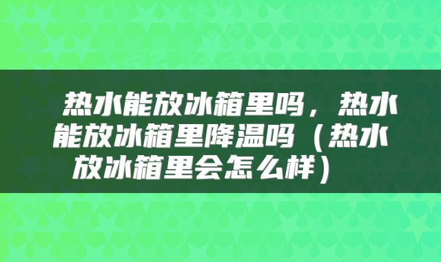 热水能放冰箱里吗,热水能放冰箱里降温吗(热水放冰箱里会怎么样)