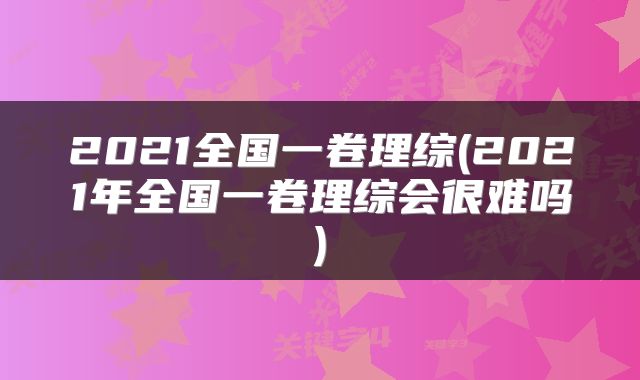 2021全国一卷理综(2021年全国一卷理综会很难吗)