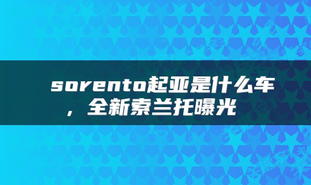  sorento起亚是什么车，全新索兰托曝光 