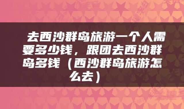  去西沙群岛旅游一个人需要多少钱，跟团去西沙群岛多钱（西沙群岛旅游怎么去） 