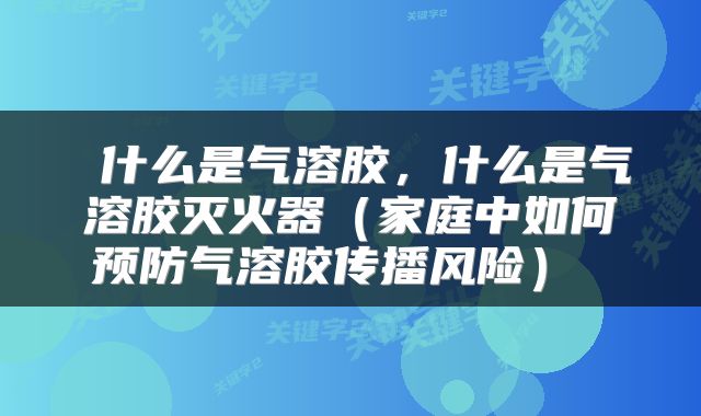  什么是气溶胶，什么是气溶胶灭火器（家庭中如何预防气溶胶传播风险） 