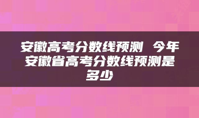 安徽高考分数线预测 今年安徽省高考分数线预测是多少