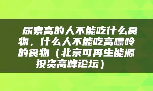 尿素高的人不能吃什么食物,什么人不能吃高嘌呤的食物(北京可再生能源投资高峰论坛)