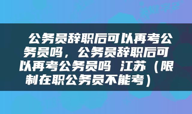  公务员辞职后可以再考公务员吗，公务员辞职后可以再考公务员吗 江苏（限制在职公务员不能考） 