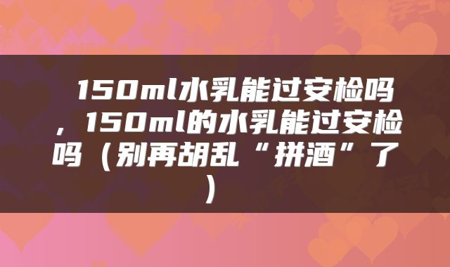  150ml水乳能过安检吗，150ml的水乳能过安检吗（别再胡乱“拼酒”了） 