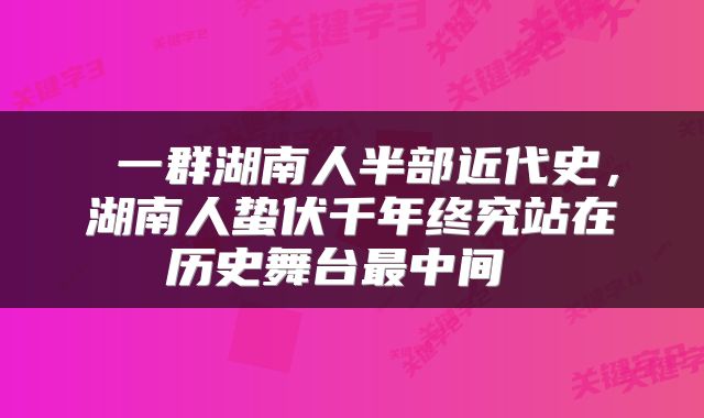 一群湖南人半部近代史,湖南人蛰伏千年终究站在历史舞台最中间