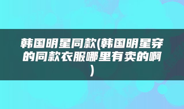 韩国明星同款(韩国明星穿的同款衣服哪里有卖的啊)