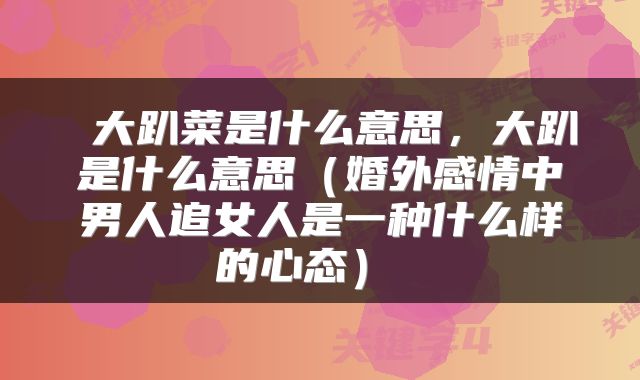  大趴菜是什么意思，大趴是什么意思（婚外感情中男人追女人是一种什么样的心态） 
