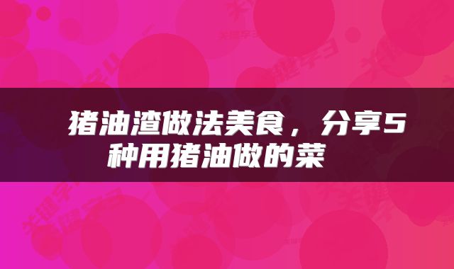 猪油渣做法美食,分享5种用猪油做的菜