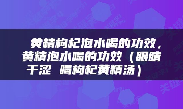 黄精枸杞泡水喝的功效,黄精泡水喝的功效(眼睛干涩 喝枸杞黄精汤)