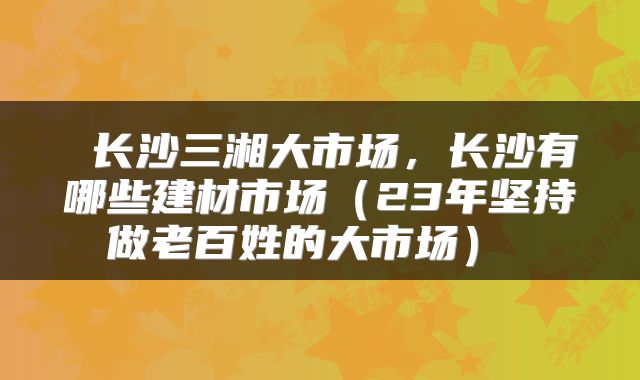  长沙三湘大市场，长沙有哪些建材市场（23年坚持做老百姓的大市场） 