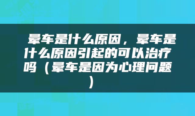  晕车是什么原因，晕车是什么原因引起的可以治疗吗（晕车是因为心理问题） 