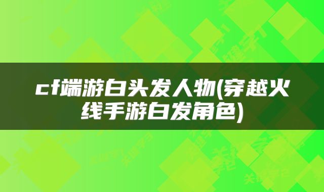 cf端游白头发人物(穿越火线手游白发角色)