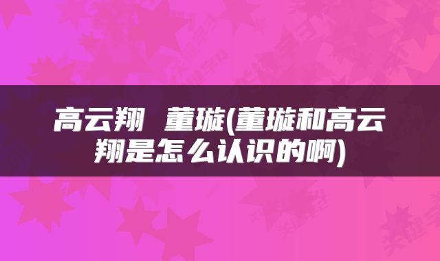 高云翔 董璇(董璇和高云翔是怎么认识的啊)