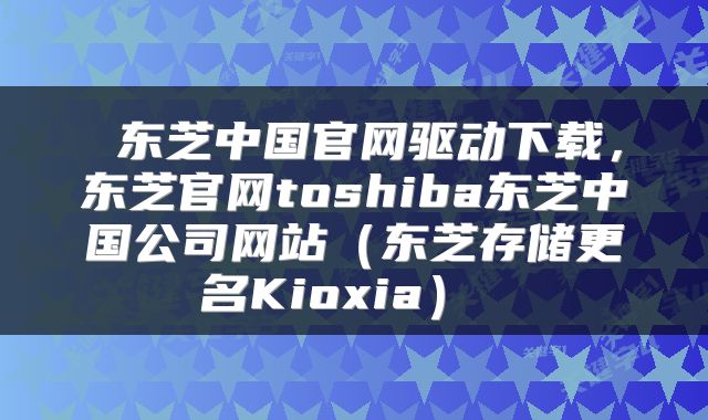  东芝中国官网驱动下载，东芝官网toshiba东芝中国公司网站（东芝存储更名Kioxia） 