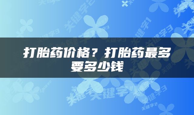 打胎药价格？打胎药最多要多少钱
