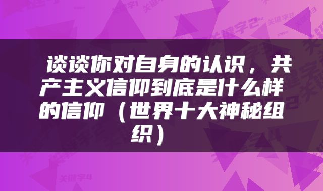  谈谈你对自身的认识，共产主义信仰到底是什么样的信仰（世界十大神秘组织） 