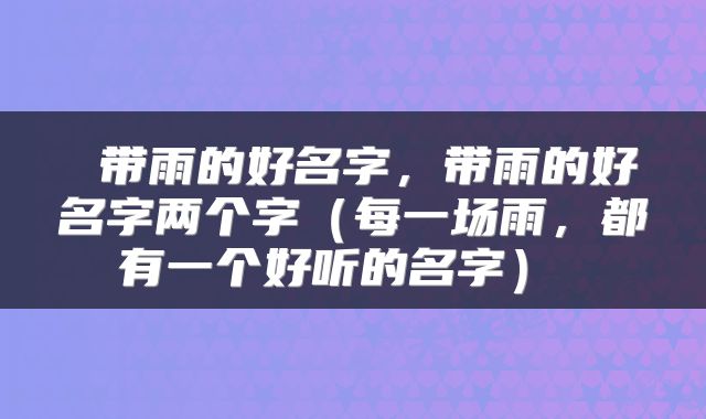  带雨的好名字，带雨的好名字两个字（每一场雨，都有一个好听的名字） 