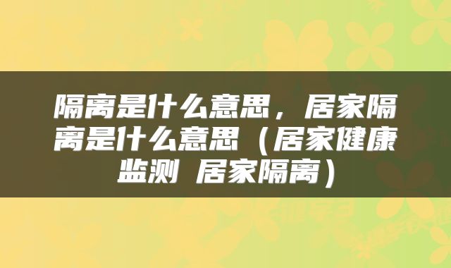 隔离是什么意思，居家隔离是什么意思（居家健康监测≠居家隔离）