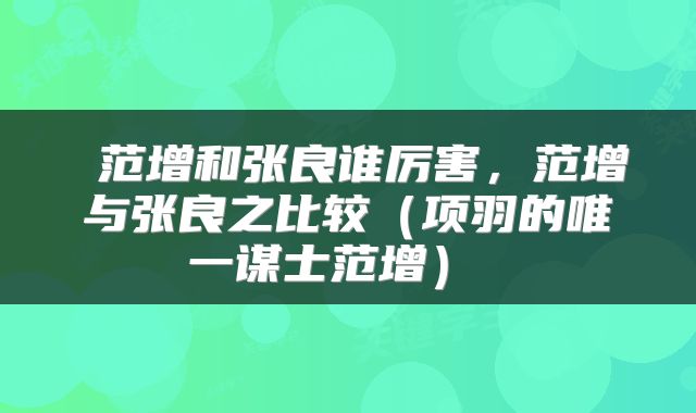  范增和张良谁厉害，范增与张良之比较（项羽的唯一谋士范增） 