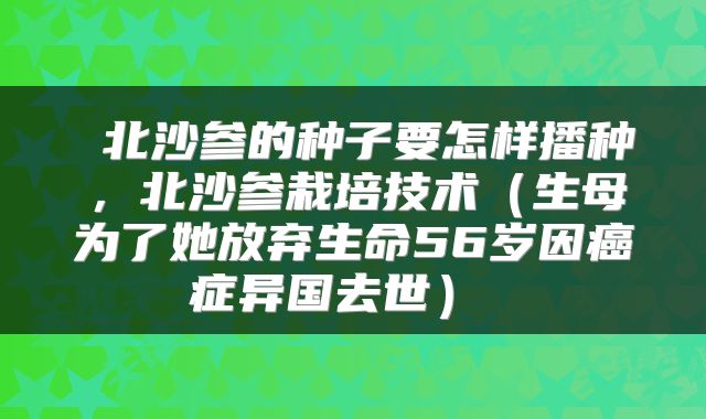  北沙参的种子要怎样播种，北沙参栽培技术（生母为了她放弃生命56岁因癌症异国去世） 