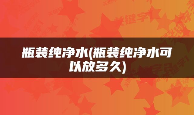 瓶装纯净水(瓶装纯净水可以放多久)