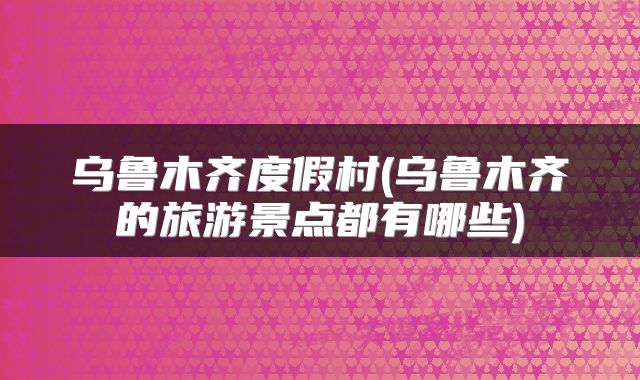 乌鲁木齐度假村(乌鲁木齐的旅游景点都有哪些)