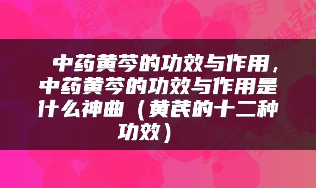  中药黄芩的功效与作用，中药黄芩的功效与作用是什么神曲（黄芪的十二种功效） 
