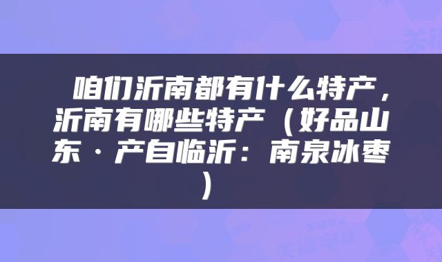  咱们沂南都有什么特产，沂南有哪些特产（好品山东·产自临沂：南泉冰枣） 