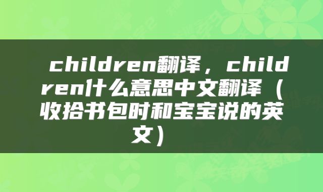  children翻译，children什么意思中文翻译（收拾书包时和宝宝说的英文） 