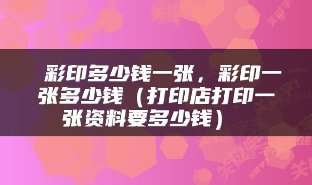  彩印多少钱一张，彩印一张多少钱（打印店打印一张资料要多少钱） 