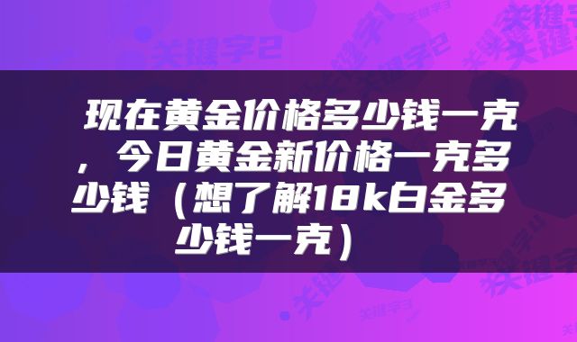  现在黄金价格多少钱一克，今日黄金新价格一克多少钱（想了解18k白金多少钱一克） 