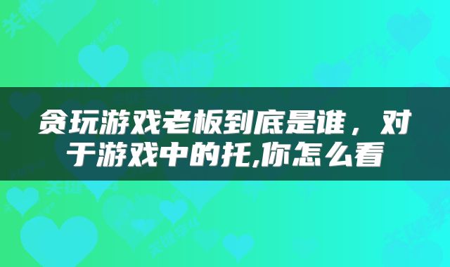 贪玩游戏老板到底是谁，对于游戏中的托,你怎么看