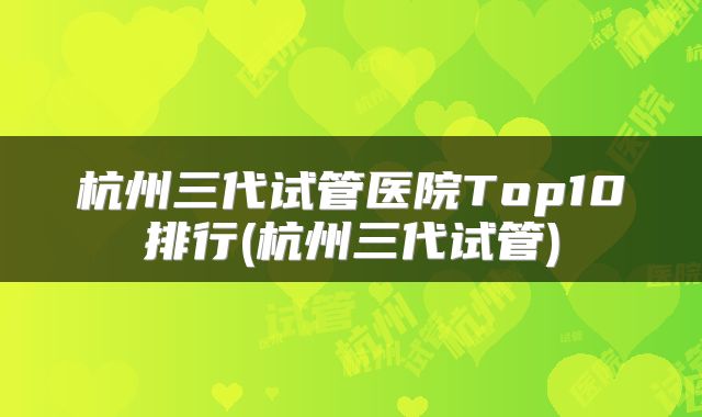 杭州三代试管医院Top10排行(杭州三代试管)