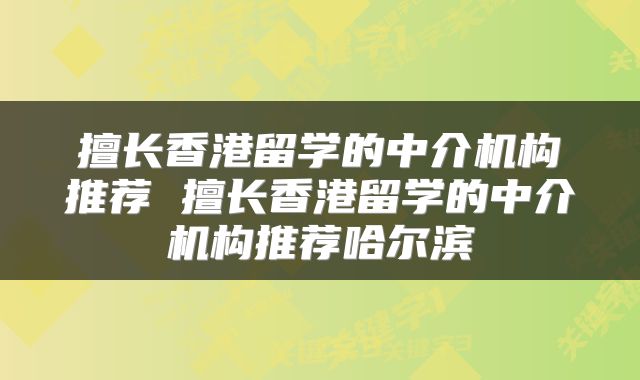 擅长香港留学的中介机构推荐 擅长香港留学的中介机构推荐哈尔滨