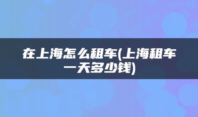 在上海怎么租车(上海租车一天多少钱)