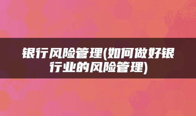 银行风险管理(如何做好银行业的风险管理)