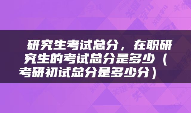  研究生考试总分，在职研究生的考试总分是多少（考研初试总分是多少分） 