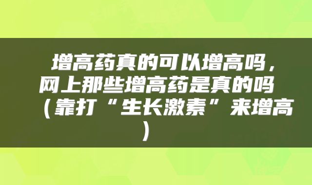  增高药真的可以增高吗，网上那些增高药是真的吗（靠打“生长激素”来增高） 