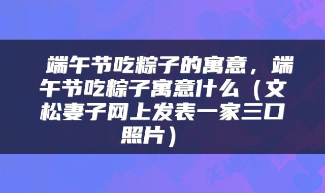  端午节吃粽子的寓意，端午节吃粽子寓意什么（文松妻子网上发表一家三口照片） 
