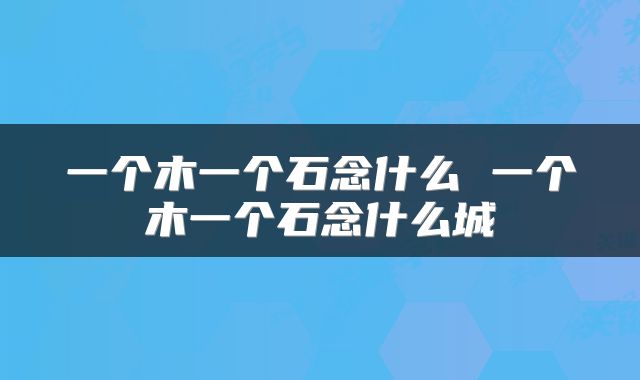 一个木一个石念什么 一个木一个石念什么城