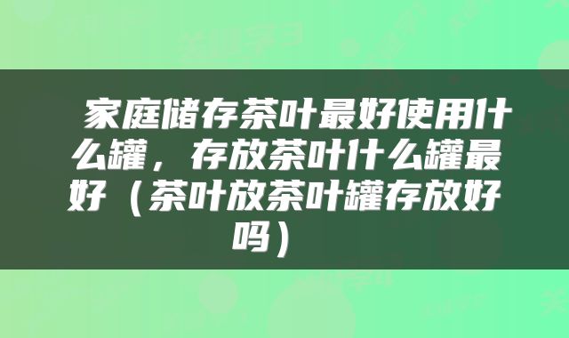  家庭储存茶叶最好使用什么罐，存放茶叶什么罐最好（茶叶放茶叶罐存放好吗） 