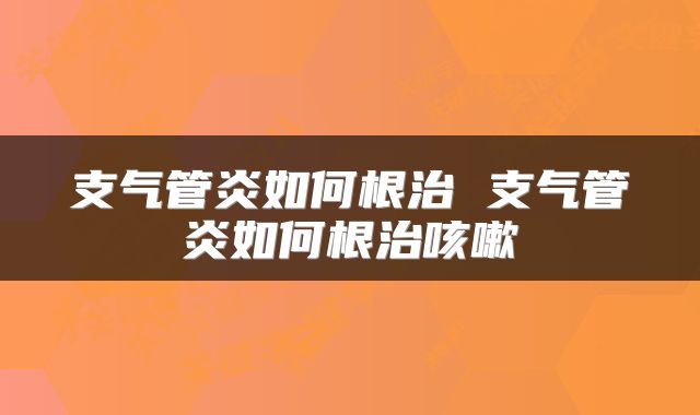 支气管炎如何根治 支气管炎如何根治咳嗽