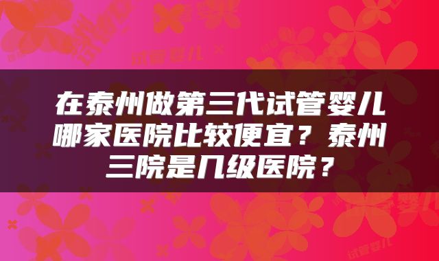 在泰州做第三代试管婴儿哪家医院比较便宜？泰州三院是几级医院？