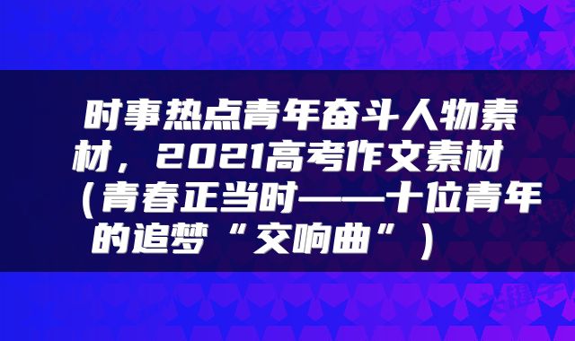  时事热点青年奋斗人物素材，2021高考作文素材（青春正当时——十位青年的追梦“交响曲”） 