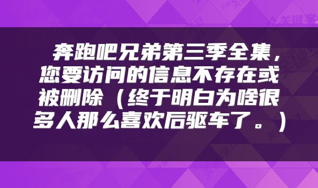  奔跑吧兄弟第三季全集，您要访问的信息不存在或被删除（终于明白为啥很多人那么喜欢后驱车了。） 